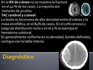 En la RX de cráneo no se muestra la fractura
 en el 40 % de los casos. La mayoría son
 menores de 30 años.
TAC cerebral y craneal
La lesión es biconvexa de alta densidad entre el cráneo y la
masa encefálica, en el 84% de casos. En el 11% convexo y
luego de distribución recta y en el 5 % se asemeja al
hematoma subdural.
Es generalmente uniforme en su densidad, bordes definidos,
contiguo con la tabla interna.
 