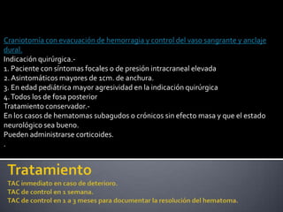 Craniotomía con evacuación de hemorragia y control del vaso sangrante y anclaje
dural.
Indicación quirúrgica.-
1. Paciente con síntomas focales o de presión intracraneal elevada
2. Asintomáticos mayores de 1cm. de anchura.
3. En edad pediátrica mayor agresividad en la indicación quirúrgica
4. Todos los de fosa posterior
Tratamiento conservador.-
En los casos de hematomas subagudos o crónicos sin efecto masa y que el estado
neurológico sea bueno.
Pueden administrarse corticoides.
.
 