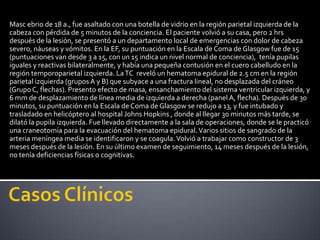 Masc ebrio de 18 a., fue asaltado con una botella de vidrio en la región parietal izquierda de la
cabeza con pérdida de 5 minutos de la conciencia. El paciente volvió a su casa, pero 2 hrs
después de la lesión, se presentó a un departamento local de emergencias con dolor de cabeza
severo, náuseas y vómitos. En la EF, su puntuación en la Escala de Coma de Glasgow fue de 15
(puntuaciones van desde 3 a 15, con un 15 indica un nivel normal de conciencia), tenía pupilas
iguales y reactivas bilateralmente, y había una pequeña contusión en el cuero cabelludo en la
región temporoparietal izquierda. La TC reveló un hematoma epidural de 2.5 cm en la región
parietal izquierda (grupos A y B) que subyace a una fractura lineal, no desplazada del cráneo
(Grupo C, flechas). Presento efecto de masa, ensanchamiento del sistema ventricular izquierda, y
6 mm de desplazamiento de línea media de izquierda a derecha (panel A, flecha). Después de 30
minutos, su puntuación en la Escala de Coma de Glasgow se redujo a 13, y fue intubado y
trasladado en helicóptero al hospital Johns Hopkins , donde al llegar 30 minutos más tarde, se
dilató la pupila izquierda. Fue llevado directamente a la sala de operaciones, donde se le practicó
una craneotomía para la evacuación del hematoma epidural. Varios sitios de sangrado de la
arteria meníngea media se identificaron y se coagula. Volvió a trabajar como constructor de 3
meses después de la lesión. En su último examen de seguimiento, 14 meses después de la lesión,
no tenía deficiencias físicas o cognitivas.
 