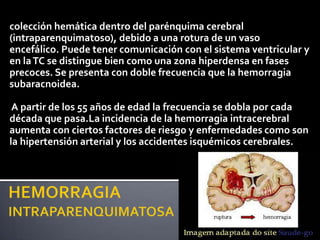 colección hemática dentro del parénquima cerebral
(intraparenquimatoso), debido a una rotura de un vaso
encefálico. Puede tener comunicación con el sistema ventricular y
en la TC se distingue bien como una zona hiperdensa en fases
precoces. Se presenta con doble frecuencia que la hemorragia
subaracnoidea.

 A partir de los 55 años de edad la frecuencia se dobla por cada
década que pasa.La incidencia de la hemorragia intracerebral
aumenta con ciertos factores de riesgo y enfermedades como son
la hipertensión arterial y los accidentes isquémicos cerebrales.
 