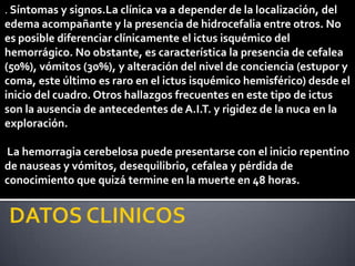 . Síntomas y signos.La clínica va a depender de la localización, del
edema acompañante y la presencia de hidrocefalia entre otros. No
es posible diferenciar clínicamente el ictus isquémico del
hemorrágico. No obstante, es característica la presencia de cefalea
(50%), vómitos (30%), y alteración del nivel de conciencia (estupor y
coma, este último es raro en el ictus isquémico hemisférico) desde el
inicio del cuadro. Otros hallazgos frecuentes en este tipo de ictus
son la ausencia de antecedentes de A.I.T. y rigidez de la nuca en la
exploración.

La hemorragia cerebelosa puede presentarse con el inicio repentino
de nauseas y vómitos, desequilibrio, cefalea y pérdida de
conocimiento que quizá termine en la muerte en 48 horas.
 