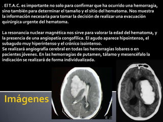 . El T.A.C. es importante no solo para confirmar que ha ocurrido una hemorragia,
sino también para determinar el tamaño y el sitio del hematoma. Nos muestra
la información necesaria para tomar la decisión de realizar una evacuación
quirúrgica urgente del hematoma.

La resonancia nuclear magnética nos sirve para valorar la edad del hematoma, y
la presencia de una angiopatía congofílica. El agudo aparece hipointenso, el
subagudo muy hiperintenso y el crónico isointenso.
Se realizará angiografía cerebral en todas las hemorragias lobares o en
pacientes jóvenes. En las hemorragias de putamen, tálamo y mesencéfalo la
indicación se realizará de forma individualizada.
 