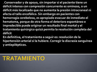 . Conservador y de apoyo, sin importar si el paciente tiene un
déficit intenso con compresión concurrente es ominoso, o un
déficit más localizado que no aumenta la presión intracraneal ni
afecta el tallo encefálico. Sin embargo en pacientes con
hemorragia cerebelosa, es apropiado evacuar de inmediato el
hematoma, porque de otra forma el deterioro espontáneo e
impredecible puede originar un resultado final mortal y el
tratamiento quirúrgico quizá permita la resolución completa del
déficit
En definitiva, el tratamiento a seguir es: resolución de la
hipertensión arterial si la hubiere. Corregir la discrasia sanguínea
y antiepilépticos.
 