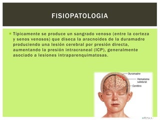FISIOPATOLOGIA

 Típicamente se produce un sangrado venoso (entre la corteza
  y senos venosos) que diseca la aracnoides de la duramadre
  produciendo una lesión cerebral por presión directa,
  aumentando la presión intracraneal (ICP), generalmente
  asociado a lesiones intraparenquimatosas.
 