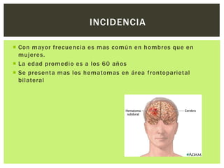 INCIDENCIA

 Con mayor frecuencia es mas común en hombres que en
  mujeres.
 La edad promedio es a los 60 años
 Se presenta mas los hematomas en área frontoparietal
  bilateral
 