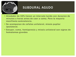 SUBDURAL AGUDO

 Alrededor de 33% tienen un intervalo lucido con duracion de
  minutos a horas antes de caer a coma. Pero la mayoria
  manifiesta somnolencia.
 Se acompanan de cefalea unilateral, miosis pupilar
  ipsolateral.
 Estupor, coma, hemiparesia y miosis unilateral son signos de
  hematomas grandes
 