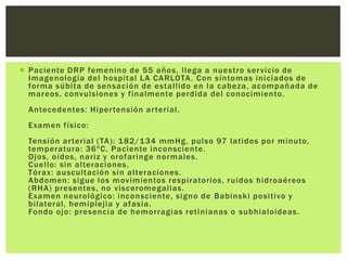  Paciente DRP femenino de 55 años, llega a nuestro ser vicio de
  Imagenología del hospital LA CARLOTA . Con síntomas iniciados de
  forma súbita de sensación de estallido en la cabeza, acompañada de
  mareos, convulsiones y finalmente perdida del conocimiento.
 Antecedentes: Hiper tensión ar terial.
 Examen físico:
 Tensión ar terial (TA): 1 82/134 mmHg, pulso 97 latidos por minuto,
 temperatura: 36ºC. Paciente inconsciente.
 Ojos, oídos, nariz y orofaringe normales.
 Cuello: sin alteraciones.
 Tórax: auscultación sin alteraciones.
 Abdomen: sigue los movimientos respiratorios, ruidos hidroaéreos
 (RHA) presentes, no visceromegalias .
 Examen neurológico: inconsciente, signo de Babinski positivo y
 bilateral, hemiplejia y afasia.
 Fondo ojo: presencia de hemorragias retinianas o subhialoideas .
 