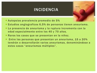 INCIDENCIA

 Autopsias prevalencia promedio de 5%
 Estudios angiograficos 6,5% de personas tienen aneurisma.
 La presencia de aneurisma y la ruptura incrementa con la
  edad especialmente entre los 40 y 70 años.
 Raros los casos que se presentan en la niñez.
 Entre las personas que presentan un aneurisma, 15 a 20%
  tendrán o desarrollarán varios aneurismas, denominándose a
  estos casos “aneurismas múltiples”.
 
