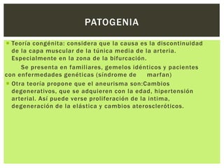 PATOGENIA

 Teoría congénita: considera que la causa es la discontinuidad
  de la capa muscular de la túnica media de la arteria.
  Especialmente en la zona de la bifurcación.
     Se presenta en familiares, gemelos idénticos y pacientes
con enfermedades genéticas (síndrome de         marfan)
 Otra teoría propone que el aneurisma son:Cambios
  degenerativos, que se adquieren con la edad, hipertensión
  arterial. Así puede verse proliferación de la intima,
  degeneración de la elástica y cambios ateroscleróticos.
 