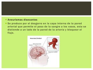  Aneurismas disecantes
 Se produce por el desgarro en la capa interna de la pared
  arterial que permite el paso de la sangre a los vasos, esta se
  distiende a un lado de la pared de la arteria y bloquear el
  flujo.
 