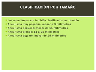 CLASIFICACIÓN POR TAMAÑO


   Los aneurismas son también clasificados por tamaño
   Aneurisma muy pequeño: menor a 3 milímetros
   Aneurisma pequeño: menor de 11 milímetros
   Aneurisma grande: 11 a 25 milímetros
   Aneurisma gigante: mayor de 25 milímetros
 