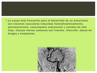  La causa más frecuente para el desarrollo de un aneurisma
  son lesiones vasculares inducidas hemodinámicamente,
  ateroesclerosis, vasculopatia subyacente y estados de alto
  flujo. Causas menos comunes son trauma, infección, abuso de
  drogas y neoplasias.
 
