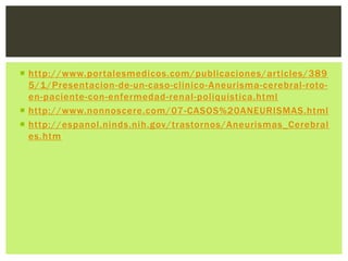  http://www.portalesmedicos.com/publicaciones/articles/389
  5/1/Presentacion-de-un-caso-clinico- Aneurisma-cerebral-roto-
  en-paciente-con-enfermedad-renal-poliquistica.html
 http://www.nonnoscere.com/07 -CASOS%20ANEURISMAS.html
 http://espanol.ninds.nih.gov/trastornos/Aneurismas_Cerebral
  es.htm
 