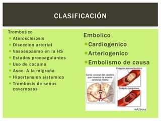 CLASIFICACIÓN

Trombotico
 Aterosclerosis
                           Embolico
 Diseccion arterial       Cardiogenico
 Vasoespasmo en la HS
                           Arteriogenico
 Estados procoagulantes
 Uso de cocaina           Embolismo de causa
 Asoc. A la migraña        indeterminada
 Hipertension sistemica
 Trombosis de senos
  cavernosos
 