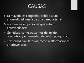 CAUSAS
 La mayoría es congénita, debido a una
anormalidad innata de una pared arterial.
Mas comunes en personas que sufren
enfermedades:
 Genéticas, como trastornos del tejido
conjuntivo y enfermedad del riñón poliquístico.
 Trastornos circulatorios, como malformaciones
arteriovenosas.
 