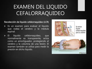 EXAMEN DEL LIQUIDO
CEFALORRAQUIDEO
Recolección de líquido cefalorraquídeo (LCR)
 Es un examen para evaluar el líquido
que rodea el cerebro y la médula
espinal.
 El líquido cefalorraquídeo, que
normalmente es transparente, actúa
como un amortiguador, protegiendo el
cerebro y la columna de una lesión. El
examen también se utiliza para medir la
presión en dicho líquido.
 