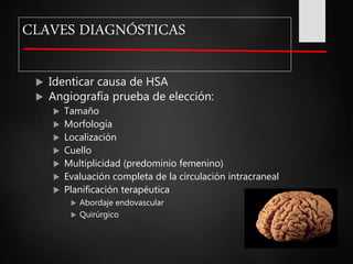 CLAVES DIAGNÓSTICAS
 Identicar causa de HSA
 Angiografía prueba de elección:
 Tamaño
 Morfología
 Localización
 Cuello
 Multiplicidad (predominio femenino)
 Evaluación completa de la circulación intracraneal
 Planificación terapéutica
 Abordaje endovascular
 Quirúrgico
 