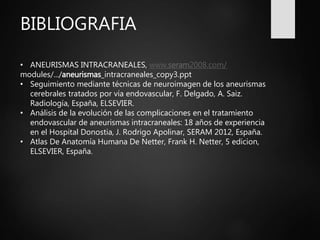 BIBLIOGRAFIA
• ANEURISMAS INTRACRANEALES, www.seram2008.com/
modules/.../aneurismas_intracraneales_copy3.ppt
• Seguimiento mediante técnicas de neuroimagen de los aneurismas
cerebrales tratados por vía endovascular, F. Delgado, A. Saiz.
Radiología, España, ELSEVIER.
• Análisis de la evolución de las complicaciones en el tratamiento
endovascular de aneurismas intracraneales: 18 años de experiencia
en el Hospital Donostia, J. Rodrigo Apolinar, SERAM 2012, España.
• Atlas De Anatomía Humana De Netter, Frank H. Netter, 5 edicion,
ELSEVIER, España.
 