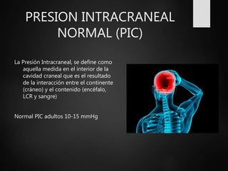PRESION INTRACRANEAL
NORMAL (PIC)
La Presión Intracraneal, se define como
aquella medida en el interior de la
cavidad craneal que es el resultado
de la interacción entre el continente
(cráneo) y el contenido (encéfalo,
LCR y sangre)
Normal PIC adultos 10-15 mmHg
 