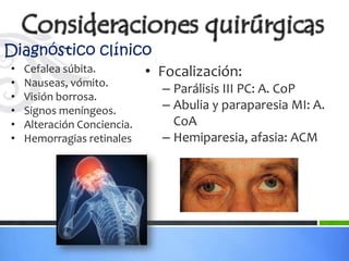 Diagnóstico clínico
• Cefalea súbita. • Focalización:
•   Nauseas, vómito.
                             – Parálisis III PC: A. CoP
•   Visión borrosa.
•   Signos meníngeos.        – Abulia y paraparesia MI: A.
•   Alteración Conciencia.     CoA
•   Hemorragias retinales    – Hemiparesia, afasia: ACM
 