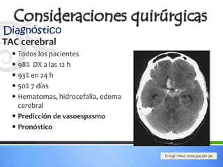 Diagnóstico
TAC cerebral
  Todos los pacientes
  98% DX a las 12 h
  93% en 24 h
  50% 7 días
  Hematomas, hidrocefalia, edema
   cerebral
  Predicción de vasoespasmo
  Pronóstico


                                    N Engl J Med 2006;354:387-96.
 