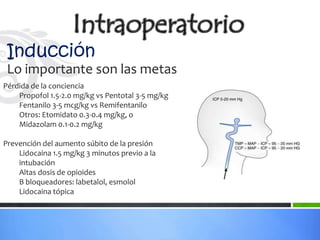 Inducción
 Lo importante son las metas
Pérdida de la conciencia
    Propofol 1.5-2.0 mg/kg vs Pentotal 3-5 mg/kg
    Fentanilo 3-5 mcg/kg vs Remifentanilo
    Otros: Etomidato 0.3-0.4 mg/kg, o
    Midazolam 0.1-0.2 mg/kg

Prevención del aumento súbito de la presión
    Lidocaina 1.5 mg/kg 3 minutos previo a la
    intubación
    Altas dosis de opioides
    B bloqueadores: labetalol, esmolol
    Lidocaina tópica
 