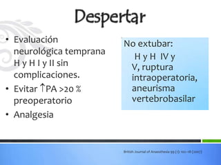 • Evaluación             No extubar:
  neurológica temprana
                           H y H IV y
  H y H I y II sin        V, ruptura
  complicaciones.         intraoperatoria,
• Evitar PA >20 %        aneurisma
  preoperatorio           vertebrobasilar
• Analgesia


                         British Journal of Anaesthesia 99 (1): 102–18 (2007)
 