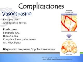 Vasoespasmo
Pico 4-14 días
Angiográfico 30-70%

Predictores:
Sangrado TAC
Hipovolemia
Complicaciones pulmonares
Alt. Miocárdica

Diagnóstico temprano: Doppler transcraneal

                               J Neurosurg 1996; 84: 405–14
                               Current Opinion in Anesthesiology 2011, 24:500–507
 