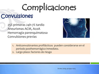 Convulsiones
  25% primeras 24h-7% tardío
  Aneurismas ACM, AcoA
  Hemorragia parenquimatosa
  Convulsiones previas

     1. Anticonvulsivantes profilácticos pueden considerarse en el
        período posthemorrágico inmediato.
     2. Largo plazo: factores de riesgo




                                           Stroke 2009; 40:994–1025.
 