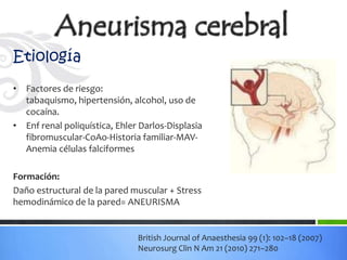Etiología
• Factores de riesgo:
  tabaquismo, hipertensión, alcohol, uso de
  cocaína.
• Enf renal poliquística, Ehler Darlos-Displasia
  fibromuscular-CoAo-Historia familiar-MAV-
  Anemia células falciformes

Formación:
Daño estructural de la pared muscular + Stress
hemodinámico de la pared= ANEURISMA


                               British Journal of Anaesthesia 99 (1): 102–18 (2007)
                               Neurosurg Clin N Am 21 (2010) 271–280
 