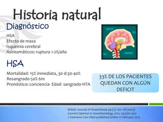 Diagnóstico
HSA
Efecto de masa
Isquemia cerebral
Asintomáticos: ruptura 1-2%/año

HSA
Mortalidad: 15% inmediata, 30 d:30-40%
Resangrado 50% 6m                                        33% DE LOS PACIENTES
Pronóstico: conciencia- Edad- sangrado-HTA               QUEDAN CON ALGÚN
                                                                DEFICIT


                                  British Journal of Anaesthesia 99 (1): 102–18 (2007)
                                  Current Opinion in Anesthesiology 2011, 24:500–507
                                  J Intensive Care Med published online 11 February 2012
 