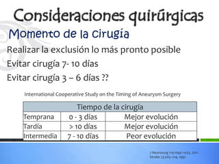 Momento de la cirugía
Realizar la exclusión lo más pronto posible
Evitar cirugía 7- 10 días
Evitar cirugía 3 – 6 días ??
    International Cooperative Study on the Timing of Aneurysm Surgery

                         Tiempo de la cirugía
    Temprana         0 - 3 días        Mejor evolución
    Tardía           > 10 días         Mejor evolución
    Intermedia       7 - 10 días        Peor evolución
                                                        J Neurosurg 114:1045–1053, 2011
                                                        Stroke 23:205–214, 1992
 