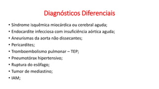 Diagnósticos Diferenciais
• Síndrome isquêmica miocárdica ou cerebral aguda;
• Endocardite infecciosa com insuficiência aórtica aguda;
• Aneurismas da aorta não dissecantes;
• Pericardites;
• Tromboembolismo pulmonar – TEP;
• Pneumotórax hipertensivo;
• Ruptura do esôfago;
• Tumor de mediastino;
• IAM;
 