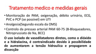 Tratamento medico e medidas gerais
•Monitoração de PAM, oxigenação, débito urinário, ECG,
PVC e PCP (se possível) em UTI
•Analgesia(Segundo escala da OMS)
•Controlo da pressao arterial PAM 60-75 (B-Bloqueadores,
Nitroprussiato de Na, BCC)
O uso isolado de vasodilatadores diretos, como o dióxido
e a hidralazina, é contraindicado devido à possibilidade
de aumentarem a tensão hidraulica e propagarem a
dissecção
 