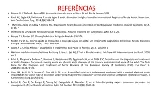 REFERÊNCIAS
• Moore KL, F.Dalley A, Agur AMR. Anatomia orientada para a clínica. 6ª ed. Rio de Janeiro 2011.
• Patel AY, Eagle KA, Vaishnava P. Acute type B aortic dissection: insights from the International Registry of Acute Aortic Dissection.
Ann Cardiothorac Surg. 2014;3(4):368-74.
• Mann DL, Zipes DP, Libby P, Bonow RO. Braunwald's heart disease: a textbook of cardiovascular medicine. Elsevier Saunders; 2014.
p. 1277.
• Diretrizes da Cirurgia de Revascularização Miocárdica. Arquivo Brasileiro de Cardiologia. 2004; 82: 1-20.
• Borges E S, Fontes R D. Dissecção Aórtica. Artigo de Revisão 198-204.
• Martin JFV et AL. Infarto agudo do miocárdio e dissecção aguda de aorta: um importante diagnóstico diferencial. Revista Brasileira
Cirurgia Cardiovascular, 2004; 19(4): 386-390.
• Lopes A C. Clínica Médica – Diagnóstico e Tratamento. São Paulo Ed Ateneu, 2013. Volume 1
• Harrison medicina interna/editores Anthony S. Fauci… (et Al); 17 ed – Rio de Janeiro: McGraw-Hill Interamericana do Brasil, 2008
vol II
• Erbel R, Aboyans V, Boileau C, Bossone E, Bartolomeo RD, Eggebrecht H, et al. 2014 ESC Guidelines on the diagnosis and treatment
of aortic diseases: Document covering acute and chronic aortic diseases of the thoracic and abdominal aorta of the adult. The Task
Force for the Diagnosis and Treatment of Aortic Diseases of the European Society of Cardiology (ESC). Eur Heart J.
2014;35(41):2873-926.
• Yang SM, Xu P, Li CX, Huang Q, Gao HB, Li ZF, et al. A modified total arch replacement combined with a stented elephant trunk
implantation for acute type A dissection under deep hypothermic circulatory arrest and selective antegrade cerebral perfusion. J
Cardiothorac Surg. 2014;9:140.
• Fattori R, Cao P, De Rango P, Czerny M, Evangelista A, Nienaber C, et al. Interdisciplinary expert consensus document on
management of type B aortic dissection. J Am Coll Cardiol. 2013;61(16):1661-78.
 
