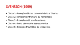 SVENSSON (1999)
• Classe 1: dissecção clássica com verdadeira e falsa luz
• Classe 2: hematoma intramural ou hemorragia
• Classe 3: dissecção sutil sem hematoma
• Classe 4: úlcera penetrante aterosclerótica
• Classe 5: dissecção traumática ou iatrogênica
 