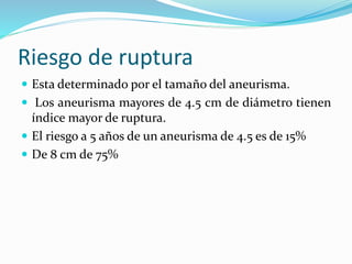Riesgo de ruptura
 Esta determinado por el tamaño del aneurisma.
 Los aneurisma mayores de 4.5 cm de diámetro tienen
índice mayor de ruptura.
 El riesgo a 5 años de un aneurisma de 4.5 es de 15%
 De 8 cm de 75%
 