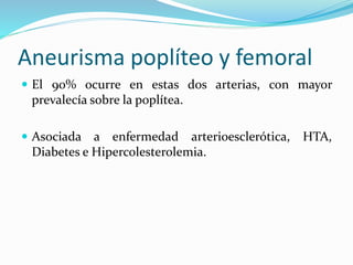 Aneurisma poplíteo y femoral
 El 90% ocurre en estas dos arterias, con mayor
prevalecía sobre la poplítea.
 Asociada a enfermedad arterioesclerótica, HTA,
Diabetes e Hipercolesterolemia.
 