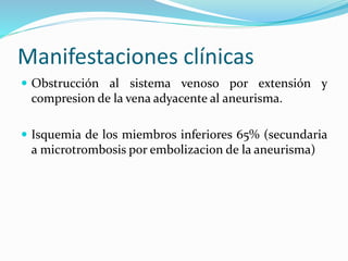Manifestaciones clínicas
 Obstrucción al sistema venoso por extensión y
compresion de la vena adyacente al aneurisma.
 Isquemia de los miembros inferiores 65% (secundaria
a microtrombosis por embolizacion de la aneurisma)
 