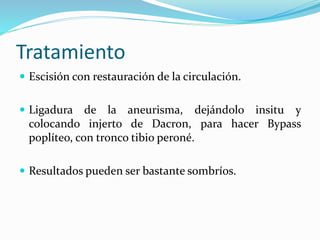 Tratamiento
 Escisión con restauración de la circulación.
 Ligadura de la aneurisma, dejándolo insitu y
colocando injerto de Dacron, para hacer Bypass
poplíteo, con tronco tibio peroné.
 Resultados pueden ser bastante sombríos.
 