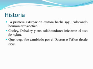 Historia
 La primera extirpación exitosa hecha 1951, colocando
homoinjerto aórtico.
 Cooley, Debakey y sus colaboradores iniciaron el uso
de nylon.
 Que luego fue cambiado por el Dacron o Teflon desde
1957.
 
