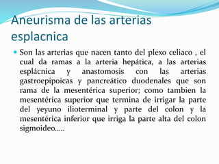 Aneurisma de las arterias
esplacnica
 Son las arterias que nacen tanto del plexo celiaco , el
cual da ramas a la arteria hepática, a las arterias
esplácnica y anastomosis con las arterias
gastroepipoicas y pancreático duodenales que son
rama de la mesentérica superior; como tambien la
mesentérica superior que termina de irrigar la parte
del yeyuno ilioterminal y parte del colon y la
mesentérica inferior que irriga la parte alta del colon
sigmoideo…..
 