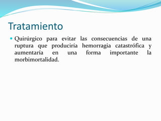 Tratamiento
 Quirúrgico para evitar las consecuencias de una
ruptura que produciría hemorragia catastrófica y
aumentaría en una forma importante la
morbimortalidad.
 