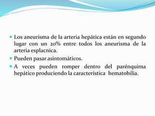  Los aneurisma de la arteria hepática están en segundo
lugar con un 20% entre todos los aneurisma de la
arteria esplacnica.
 Pueden pasar asintomáticos.
 A veces pueden romper dentro del parénquima
hepático produciendo la característica hematobilia.
 