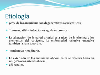 Etiología
 90% de los aneurisma son degenerativos o escleróticos.
 Traumas, sífilis, infecciones agudas o crónica.
 La alteración de la pared arterial es a nivel de la elastina y los
elementos del colágeno, la enfermedad oclusiva envuelva
tambien la vasa vasorum.
 tendencias hereditaria.
 La extensión de los aneurisma abdominales se observa hasta en
un 70% a las arterias iliacas
 2% renales.
 