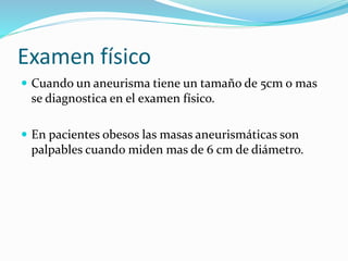 Examen físico
 Cuando un aneurisma tiene un tamaño de 5cm o mas
se diagnostica en el examen físico.
 En pacientes obesos las masas aneurismáticas son
palpables cuando miden mas de 6 cm de diámetro.
 