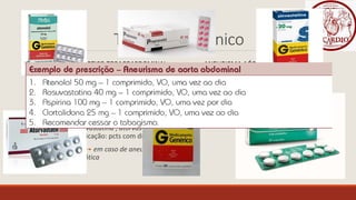 Tratamento Clínico
ANEURISMA AÓRTICO TORACOABDOMINAL ANEURISMA AÓRTICO TORÁCICO
-Controle dos fatores de risco
-Uso de Beta-bloqueadores
-Controle dos fatores de risco
-Medicamentoso:
1.Beta-bloqueadores Atenolol ou
Propranolol (indicação: todos os pcts)
2.Estatinas sinvastatina ; atorvastatina ou
rosuvastatina (indicação: pcts com dislipidemia)
3.Aspirina (AAS) em caso de aneurisma de
origem aterosclerótica
 