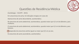 Questões de Residência Médica
(Cardiologia – HUUFPI - 2015)
Em aneurismas de aorta, há indicação cirúrgica em casos de
A)aneurisma de aorta descendente, assintomático.
B) aneurisma de aorta abdominal, assintomático, quando maior que 4,5 cm de diâmetro, para
mulheres.
C) aneurisma de aorta abdominal, assintomático, quando maior que 4,5 cm de diâmetro, para
homens.
D) expansão do aneurisma aórtico igual ou maior que 0,5 cm ao ano.
E) aneurisma de aorta ascendente, assintomático
 
