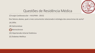 Questões de Residência Médica
(Cirurgia Cardiovascular – HUUFMA - 2015)
Dos fatores abaixo, qual o mais comumente relacionado à etiologia dos aneurismas de aorta?
(A) Sífilis
(B) Salmonelose
(C) Aterosclerose
(D) Hipertensão Arterial Sistêmica
(E) Diabetes Mellitus
 