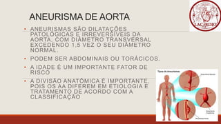 ANEURISMA DE AORTA
• ANEURISMAS SÃO DILATAÇÕES
PATOLÓGICAS E IRREVERSÍVEIS DA
AORTA, COM DIÂMETRO TRANSVERSAL
EXCEDENDO 1,5 VEZ O SEU DIÂMETRO
NORMAL.
• PODEM SER ABDOMINAIS OU TORÁCICOS.
• A IDADE É UM IMPORTANTE FATOR DE
RISCO
• A DIVISÃO ANATÔMICA É IMPORTANTE,
POIS OS AA DIFEREM EM ETIOLOGIA E
TRATAMENTO DE ACORDO COM A
CLASSIFICAÇÃO
 
